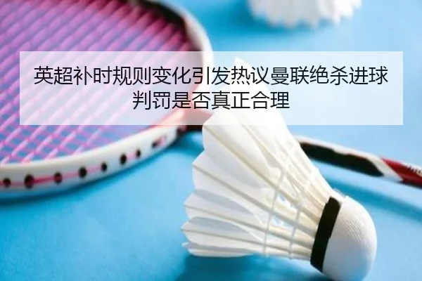 英超补时规则变化引发热议曼联绝杀进球判罚是否真正合理