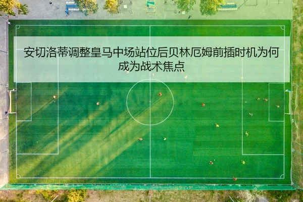 安切洛蒂调整皇马中场站位后贝林厄姆前插时机为何成为战术焦点