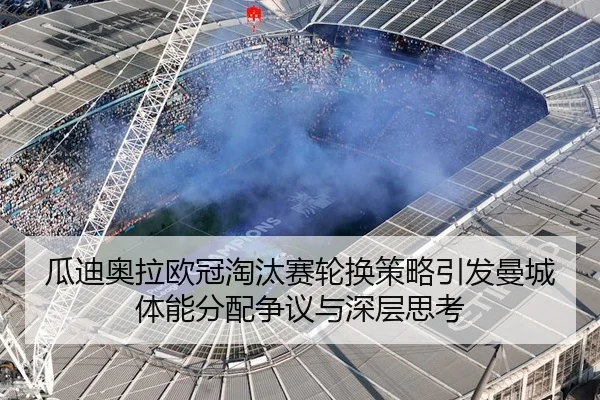 瓜迪奥拉欧冠淘汰赛轮换策略引发曼城体能分配争议与深层思考