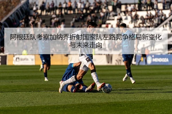 阿根廷队考察加纳乔折射国家队左路竞争格局新变化与未来走向