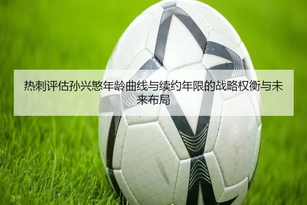热刺评估孙兴慜年龄曲线与续约年限的战略权衡与未来布局