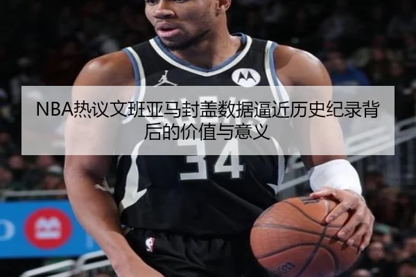 NBA热议文班亚马封盖数据逼近历史纪录背后的价值与意义