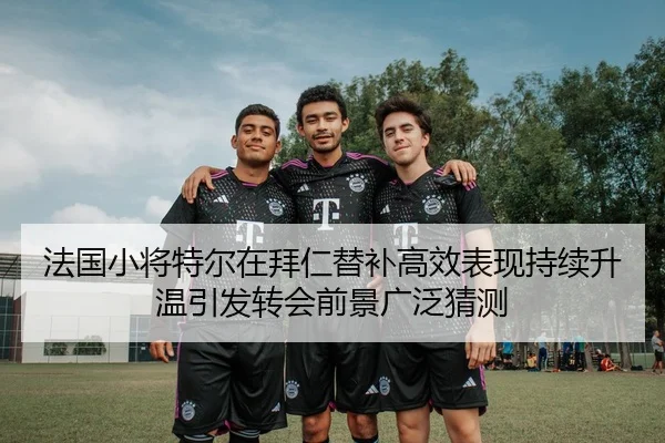 法国小将特尔在拜仁替补高效表现持续升温引发转会前景广泛猜测